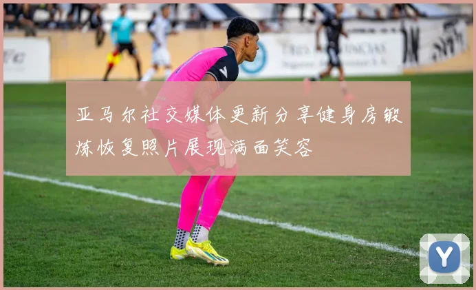 亚马尔社交媒体更新分享健身房锻炼恢复照片展现满面笑容