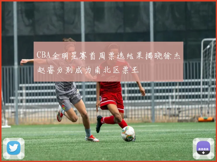 CBA全明星赛首周票选结果揭晓徐杰赵睿分别成为南北区票王