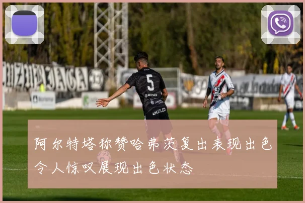 阿尔特塔称赞哈弗茨复出表现出色令人惊叹展现出色状态