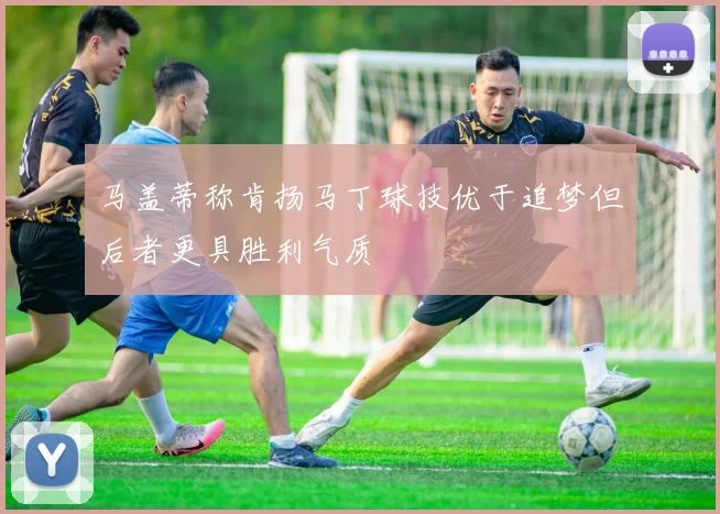 马盖蒂称肯扬马丁球技优于追梦但后者更具胜利气质