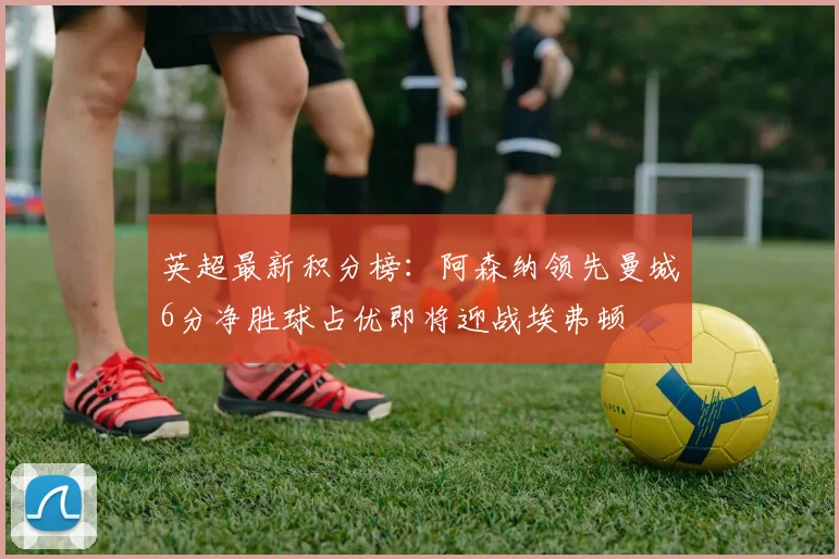 英超最新积分榜：阿森纳领先曼城6分净胜球占优即将迎战埃弗顿