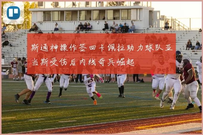 斯通神操作签回卡佩拉助力球队亚当斯受伤后内线奇兵崛起
