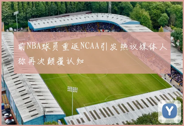 前NBA球员重返NCAA引发热议媒体人称再次颠覆认知