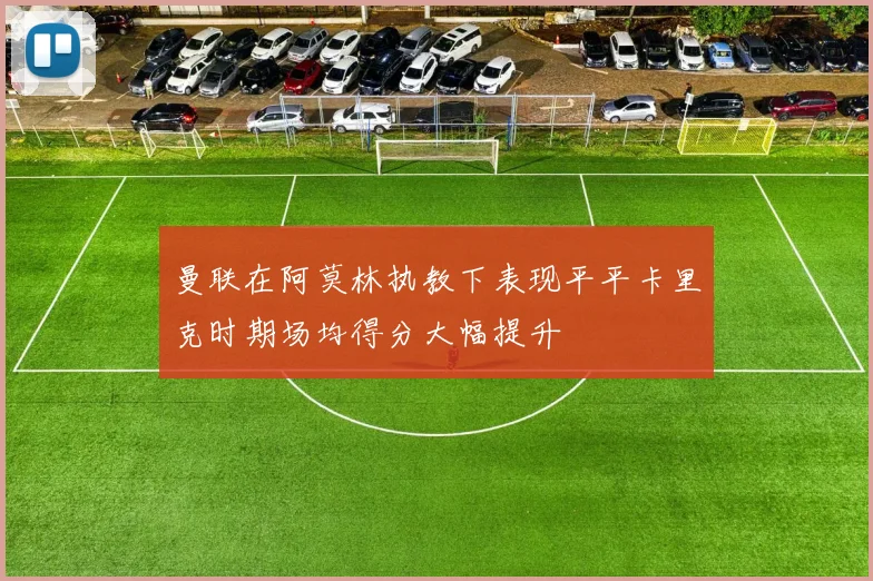 曼联在阿莫林执教下表现平平卡里克时期场均得分大幅提升